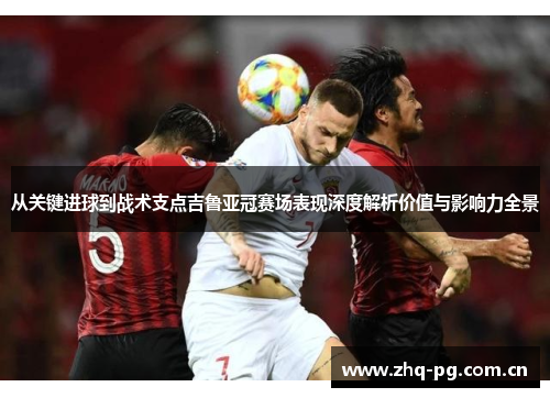 从关键进球到战术支点吉鲁亚冠赛场表现深度解析价值与影响力全景
